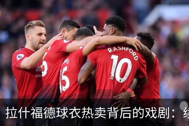 拉什福德球衣热卖背后的戏剧：续约问题波及B费！